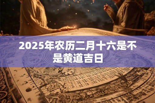 2025年农历二月十六是不是黄道吉日