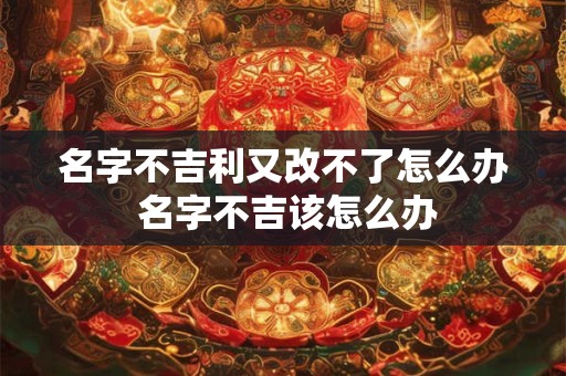 名字不吉利又改不了怎么办 名字不吉该怎么办