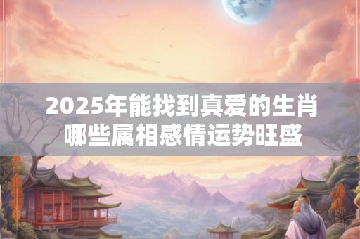 2025年能找到真爱的生肖 哪些属相感情运势旺盛