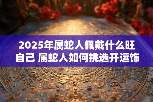 2025年属蛇人佩戴什么旺自己 属蛇人如何挑选开运饰品 2025年属蛇人佩戴什么旺自己 属蛇人如何挑选开运饰品