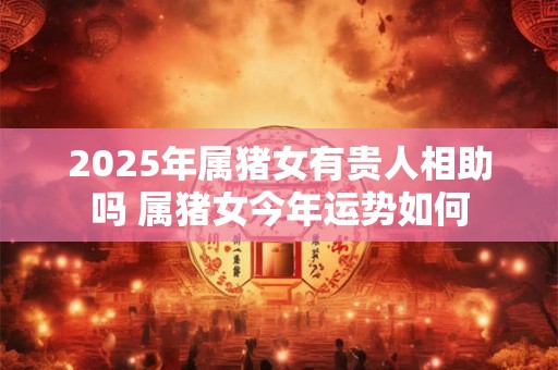 2025年属猪女有贵人相助吗 属猪女今年运势如何