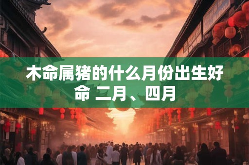 木命属猪的什么月份出生好命 二月、四月