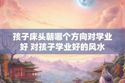 孩子床头朝哪个方向对学业好 对孩子学业好的风水
