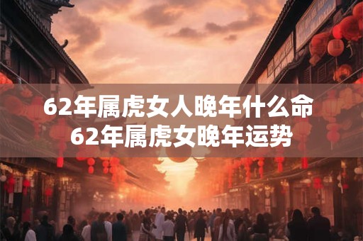 62年属虎女人晚年什么命 62年属虎女晚年运势