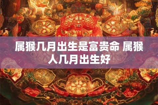 属猴几月出生是富贵命 属猴人几月出生好