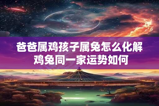 爸爸属鸡孩子属兔怎么化解 鸡兔同一家运势如何