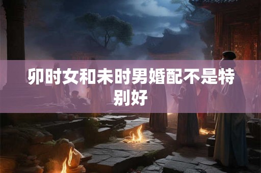 卯时女和未时男婚配不是特别好