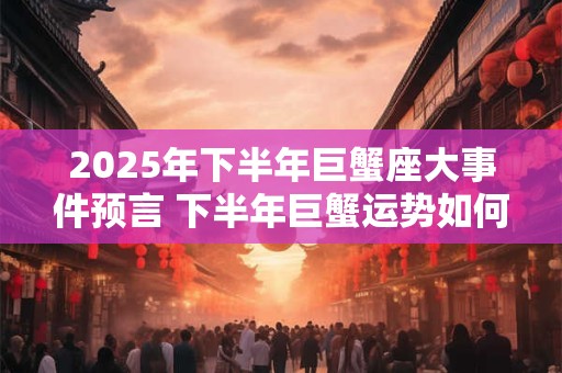 2025年下半年巨蟹座大事件预言 下半年巨蟹运势如何