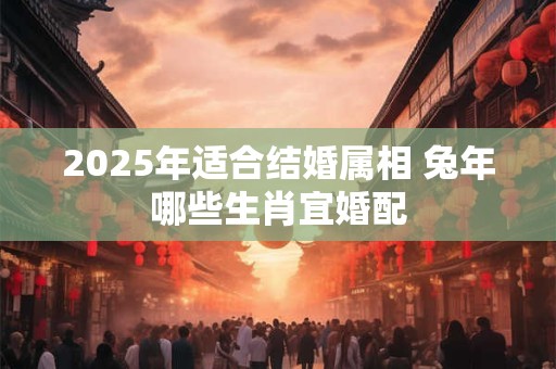 2025年适合结婚属相 兔年哪些生肖宜婚配