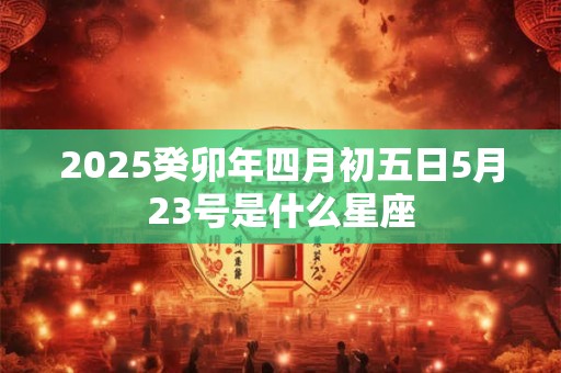 详细阅读:2025癸卯年四月初五日5月23号是什么星座 2025癸卯年四月初五日5月23号是什么星座