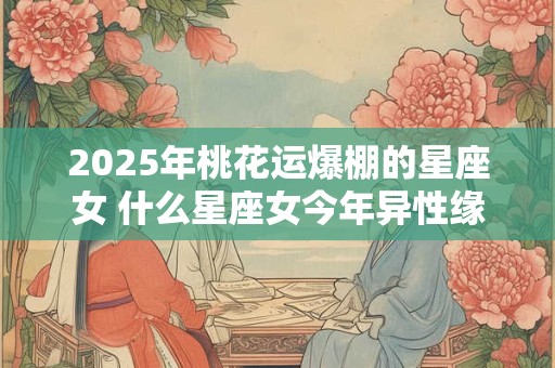 2025年桃花运爆棚的星座女 什么星座女今年异性缘爆棚