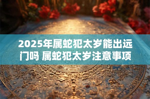 2025年属蛇犯太岁能出远门吗 属蛇犯太岁注意事项