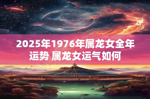 2025年1976年属龙女全年运势 属龙女运气如何