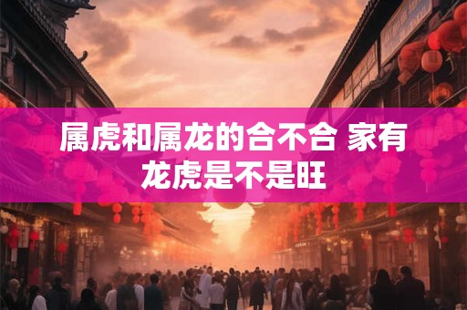 属虎和属龙的合不合 家有龙虎是不是旺 属虎和属龙的合不合 家有龙虎是不是旺