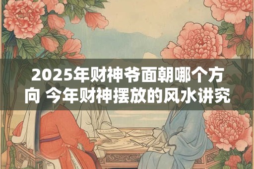 2025年财神爷面朝哪个方向 今年财神摆放的风水讲究
