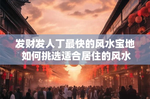 发财发人丁最快的风水宝地 如何挑选适合居住的风水宝地