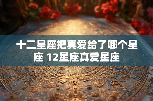 十二星座把真爱给了哪个星座 12星座真爱星座