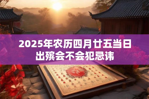 2025年农历四月廿五当日出殡会不会犯忌讳 2025年农历四月廿五当日出殡会不会犯忌讳