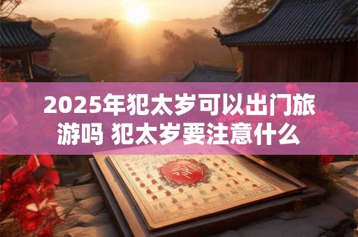 2025年犯太岁可以出门旅游吗 犯太岁要注意什么