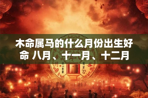 详细阅读:木命属马的什么月份出生好命 八月、十一月、十二月 木命属马的什么月份出生好命 八月、十一月、十二月