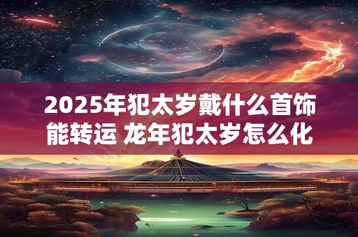 2025年犯太岁戴什么首饰能转运 龙年犯太岁怎么化解