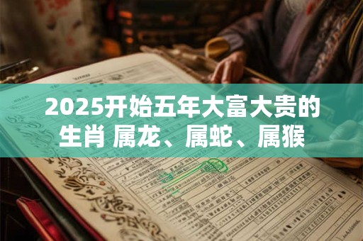 2025开始五年大富大贵的生肖 属龙、属蛇、属猴