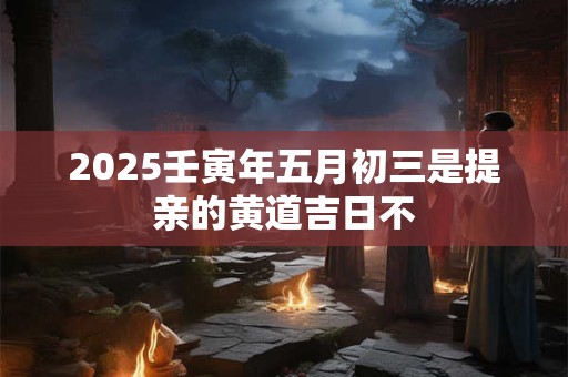 2025壬寅年五月初三是提亲的黄道吉日不