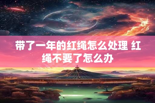 带了一年的红绳怎么处理 红绳不要了怎么办