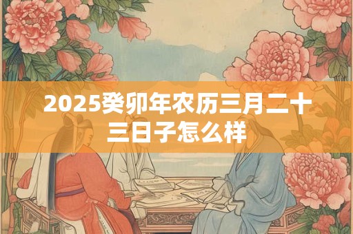 2025癸卯年农历三月二十三日子怎么样