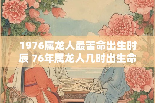 1976属龙人最苦命出生时辰 76年属龙人几时出生命苦