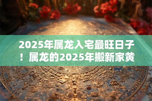 2025年属龙入宅最旺日子！属龙的2025年搬新家黄历吉日