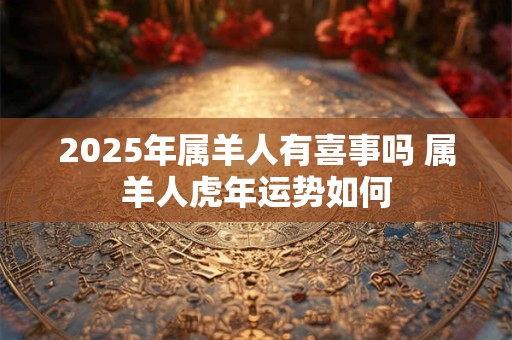 2025年属羊人有喜事吗 属羊人虎年运势如何