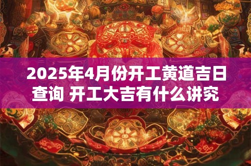 2025年4月份开工黄道吉日查询 开工大吉有什么讲究