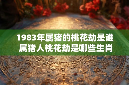 1983年属猪的桃花劫是谁 属猪人桃花劫是哪些生肖