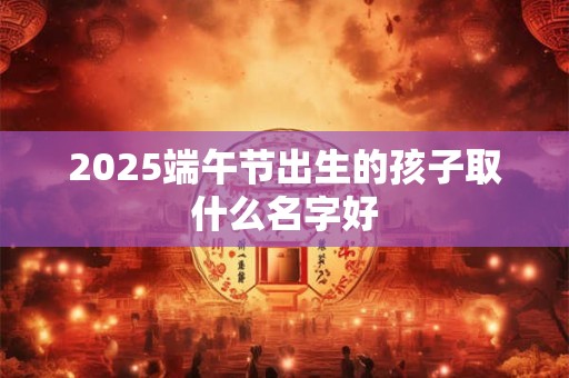 2025端午节出生的孩子取什么名字好