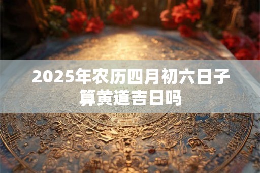 2025年农历四月初六日子算黄道吉日吗 2025年农历四月初六日子算黄道吉日吗