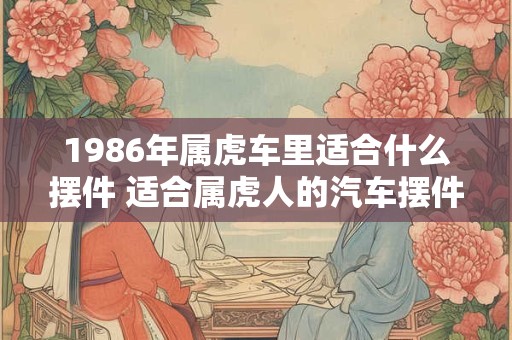 1986年属虎车里适合什么摆件 适合属虎人的汽车摆件