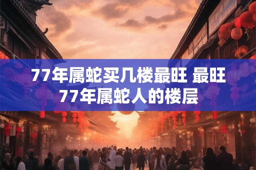 77年属蛇买几楼最旺 最旺77年属蛇人的楼层