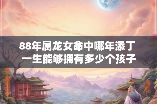 88年属龙女命中哪年添丁 一生能够拥有多少个孩子