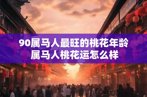 90属马人最旺的桃花年龄 属马人桃花运怎么样 90属马人最旺的桃花年龄 属马人桃花运怎么样