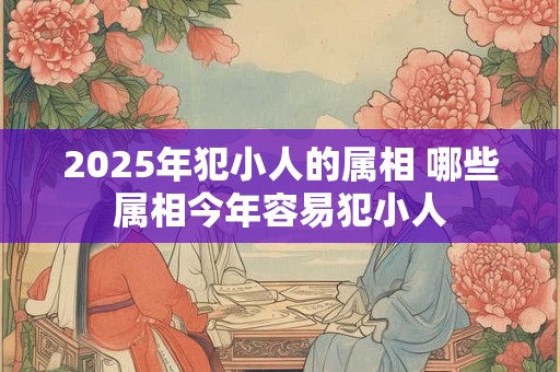 2025年犯小人的属相 哪些属相今年容易犯小人 2025年犯小人的属相 哪些属相今年容易犯小人