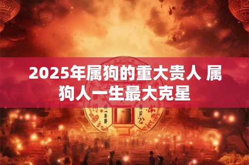 2025年属狗的重大贵人 属狗人一生最大克星 2025年属狗的重大贵人 属狗人一生最大克星