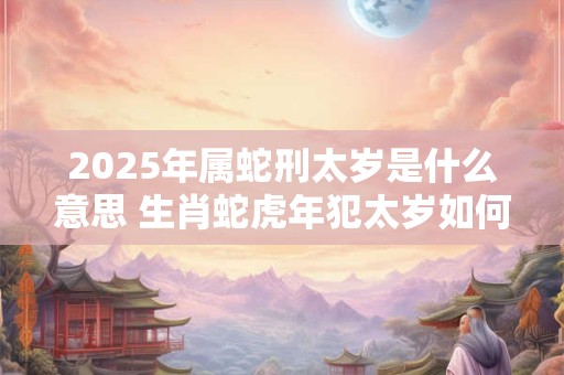 2025年属蛇刑太岁是什么意思 生肖蛇虎年犯太岁如何化解