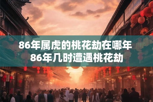 86年属虎的桃花劫在哪年 86年几时遭遇桃花劫