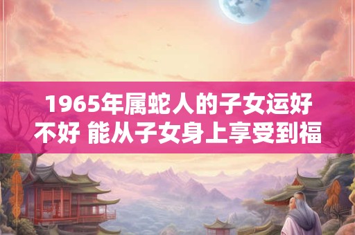 1965年属蛇人的子女运好不好 能从子女身上享受到福气吗