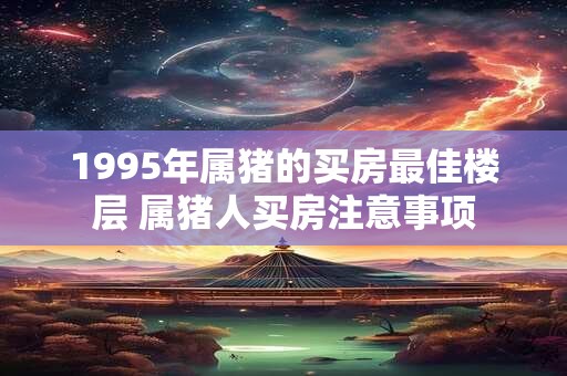 1995年属猪的买房最佳楼层 属猪人买房注意事项