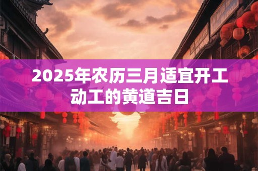 2025年农历三月适宜开工动工的黄道吉日