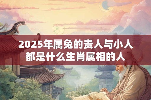 2025年属兔的贵人与小人都是什么生肖属相的人