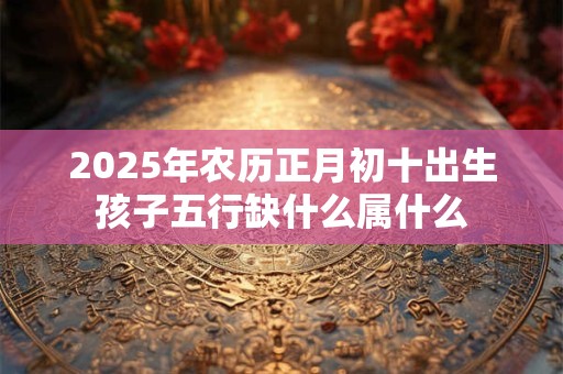 2025年农历正月初十出生孩子五行缺什么属什么