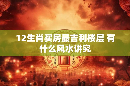 12生肖买房最吉利楼层 有什么风水讲究